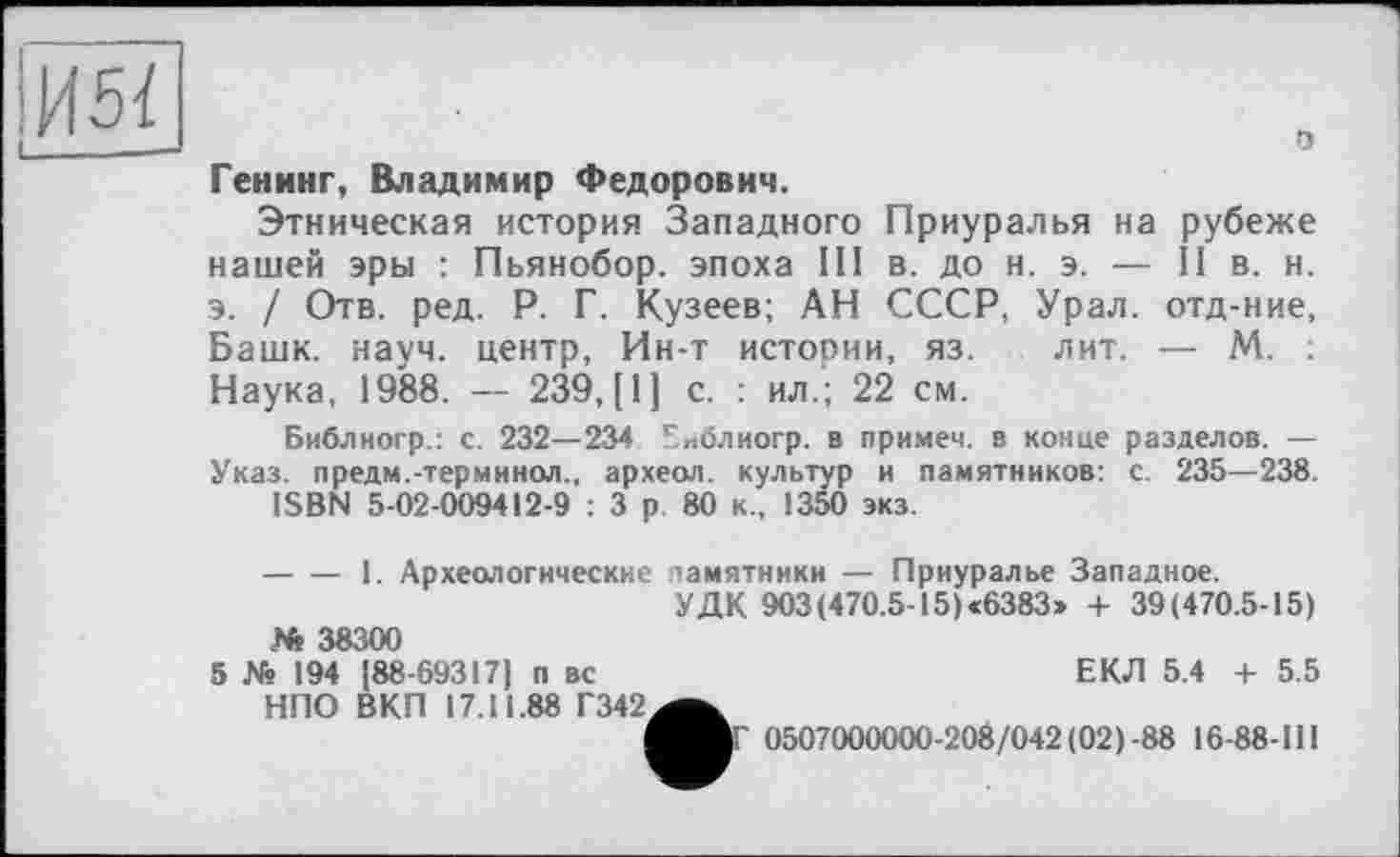 ﻿о
Генинг, Владимир Федорович.
Этническая история Западного Приуралья на рубеже нашей эры : Пьянобор. эпоха III в. до н. э. — II в. н. э. / Отв. ред. Р. Г. Кузеев; АН СССР, Урал, отд-ние, Башк. науч, центр, Ин-т истории, яз. лит. — М. Наука, 1988. — 239, [1] с. : ил.; 22 см.
Библиогр.: с. 232— 234 Библиогр. в примем, в конце разделов. — Указ, предм.-терминол., археол. культур и памятников: с. 235—238.
ISBN 5-02-009412-9 : 3 р 80 к., 1350 экз.
-----1. Археологические памятники — Приуралье Западное.
УДК 903(470.5-15)<6383» + 39(470.5-15)
N* 38300
5 № 194 [88-69317] п вс НПО ВКП 17.11.88 Г342
ЕКЛ 5.4 + 5.5
ІГ 0507000000-208/042 (02)-88 16-88-111